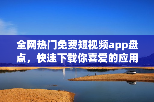全网热门免费短视频app盘点，快速下载你喜爱的应用！