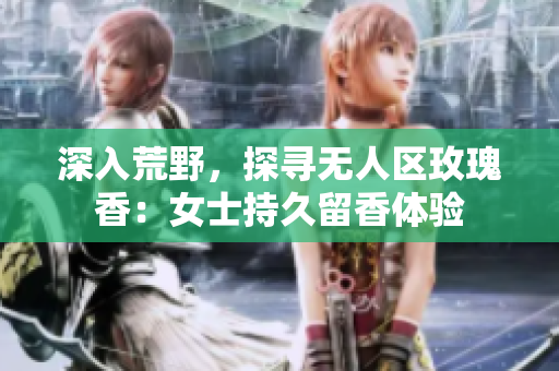 深入荒野，探寻无人区玫瑰香：女士持久留香体验