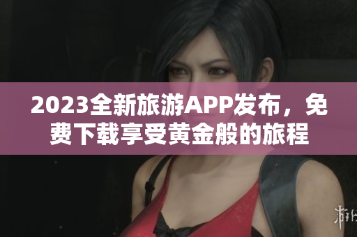 2023全新旅游APP发布，免费下载享受黄金般的旅程