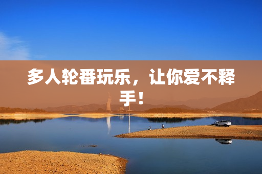 多人轮番玩乐，让你爱不释手！