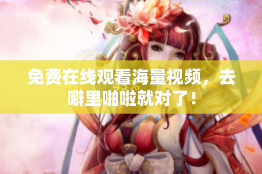 免费在线观看海量视频，去噼里啪啦就对了！