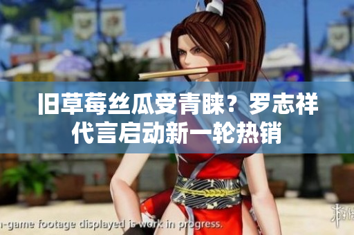 旧草莓丝瓜受青睐？罗志祥代言启动新一轮热销