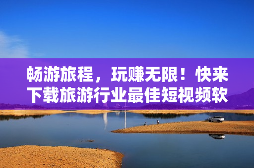 畅游旅程，玩赚无限！快来下载旅游行业最佳短视频软件免费版