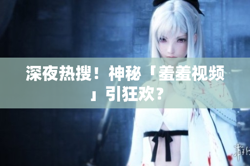深夜热搜！神秘「羞羞视频」引狂欢？