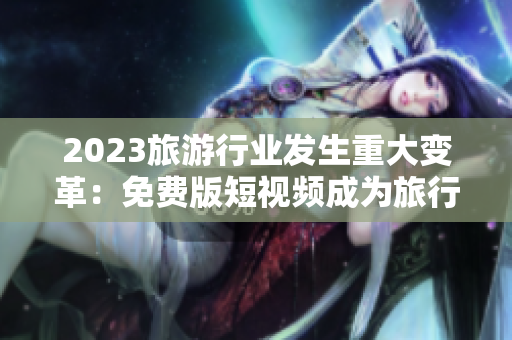 2023旅游行业发生重大变革：免费版短视频成为旅行者的必备利器