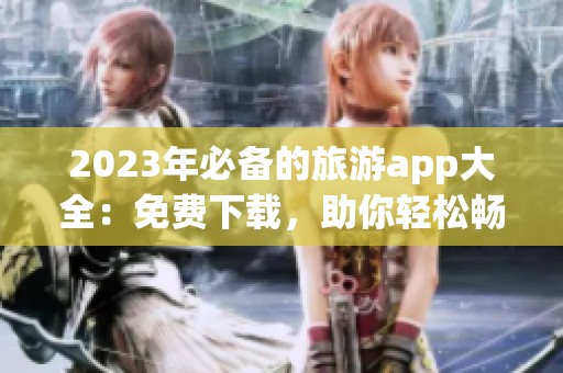 2023年必备的旅游app大全：免费下载，助你轻松畅游全球
