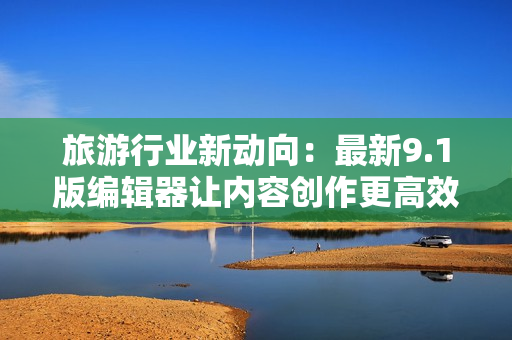 旅游行业新动向：最新9.1版编辑器让内容创作更高效