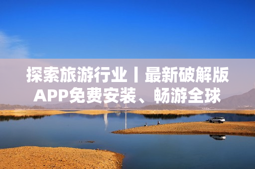 探索旅游行业丨最新破解版APP免费安装、畅游全球