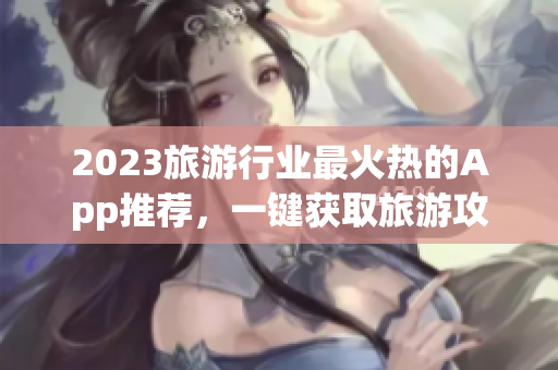 2023旅游行业最火热的App推荐，一键获取旅游攻略和景点信息！