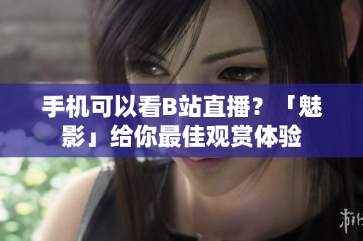 手机可以看B站直播？「魅影」给你最佳观赏体验