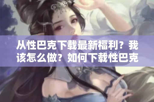 从性巴克下载最新福利？我该怎么做？如何下载性巴克最新福利？