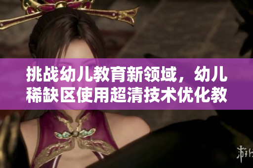 挑战幼儿教育新领域，幼儿稀缺区使用超清技术优化教学体验！