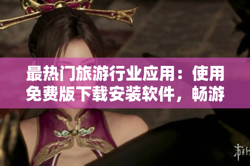 最热门旅游行业应用：使用免费版下载安装软件，畅游世界