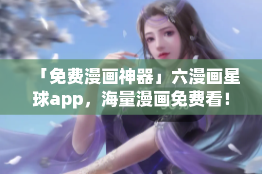 「免费漫画神器」六漫画星球app，海量漫画免费看！