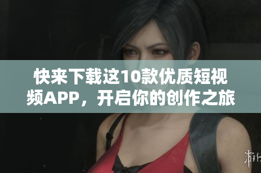 快来下载这10款优质短视频APP，开启你的创作之旅！