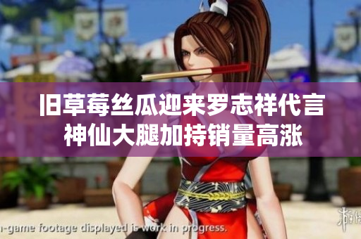 旧草莓丝瓜迎来罗志祥代言 神仙大腿加持销量高涨