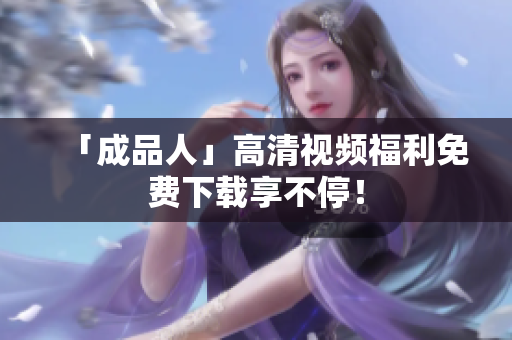 「成品人」高清视频福利免费下载享不停！
