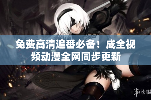 免费高清追番必备！成全视频动漫全网同步更新
