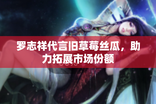 罗志祥代言旧草莓丝瓜，助力拓展市场份额