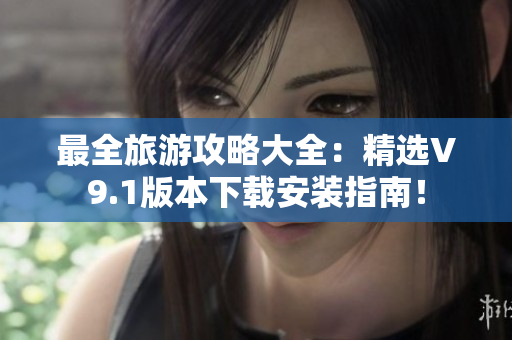 最全旅游攻略大全：精选V9.1版本下载安装指南！