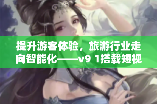 提升游客体验，旅游行业走向智能化——v9 1搭载短视频素材为您呈现