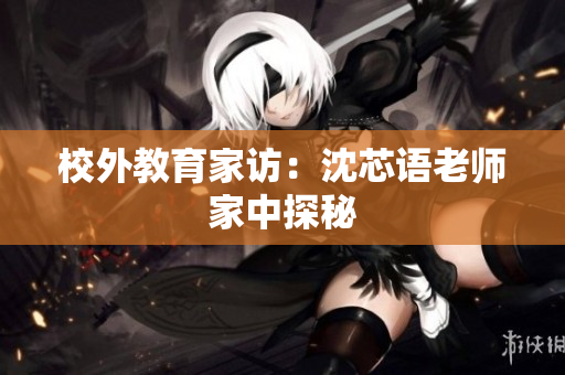校外教育家访：沈芯语老师家中探秘