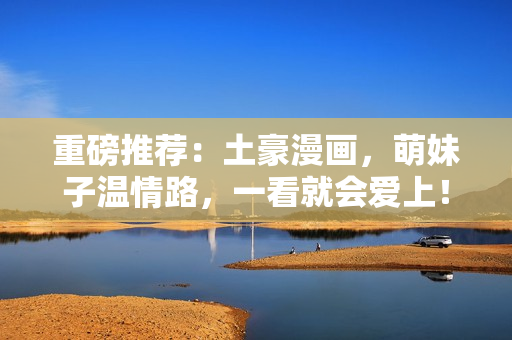 重磅推荐：土豪漫画，萌妹子温情路，一看就会爱上！