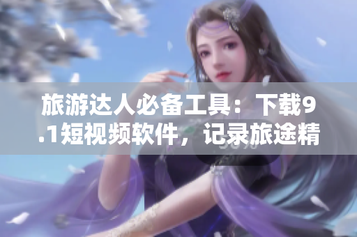 旅游达人必备工具：下载9.1短视频软件，记录旅途精彩瞬间
