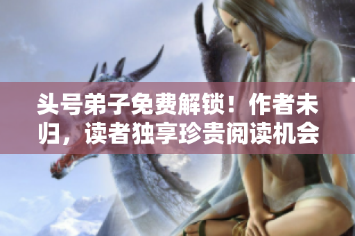 头号弟子免费解锁！作者未归，读者独享珍贵阅读机会