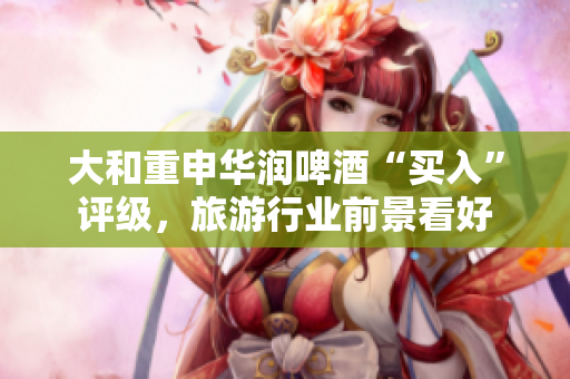 大和重申华润啤酒“买入”评级，旅游行业前景看好