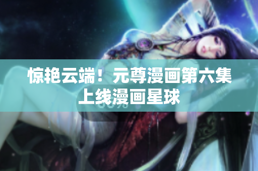 惊艳云端！元尊漫画第六集上线漫画星球