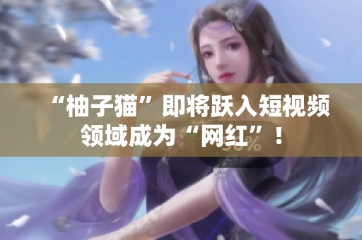 “柚子猫”即将跃入短视频领域成为“网红”！