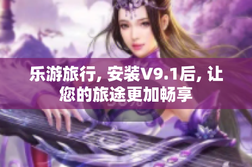 乐游旅行, 安装V9.1后, 让您的旅途更加畅享