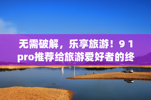 无需破解，乐享旅游！9 1pro推荐给旅游爱好者的终极打包工具