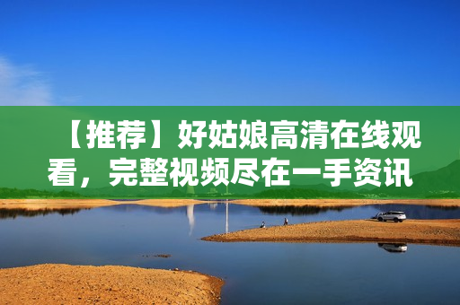 【推荐】好姑娘高清在线观看，完整视频尽在一手资讯！