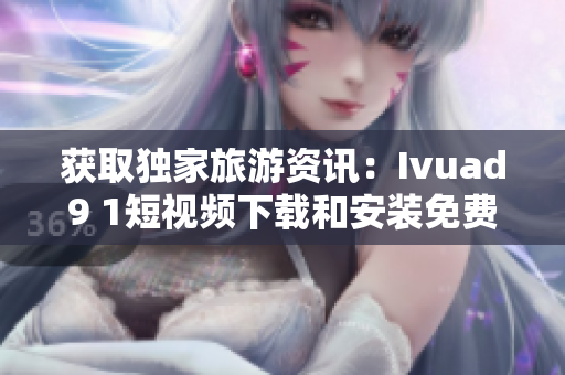 获取独家旅游资讯：Ivuad9 1短视频下载和安装免费版！