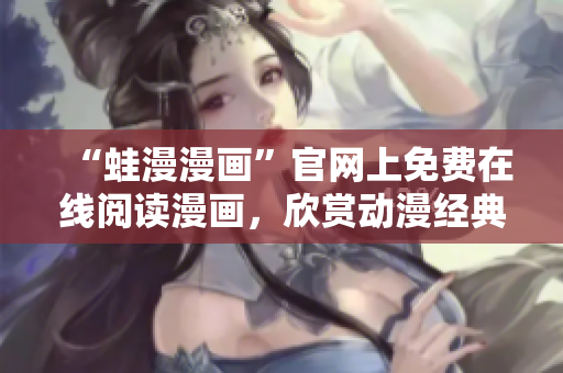 “蛙漫漫画”官网上免费在线阅读漫画，欣赏动漫经典！