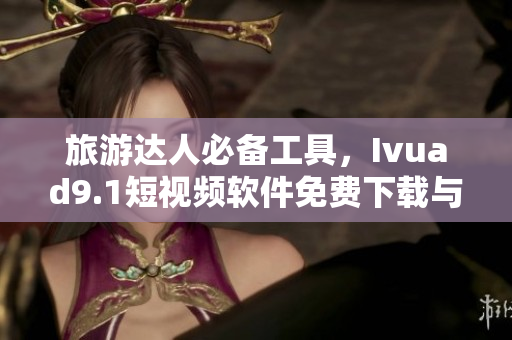 旅游达人必备工具，Ivuad9.1短视频软件免费下载与安装