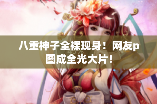 八重神子全裸现身！网友p图成全光大片！