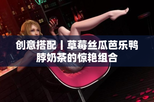 创意搭配丨草莓丝瓜芭乐鸭脖奶茶的惊艳组合