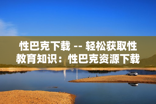 性巴克下载 -- 轻松获取性教育知识：性巴克资源下载
