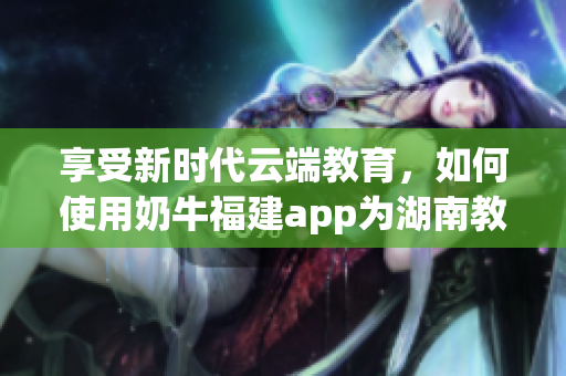 享受新时代云端教育，如何使用奶牛福建app为湖南教育提供助力