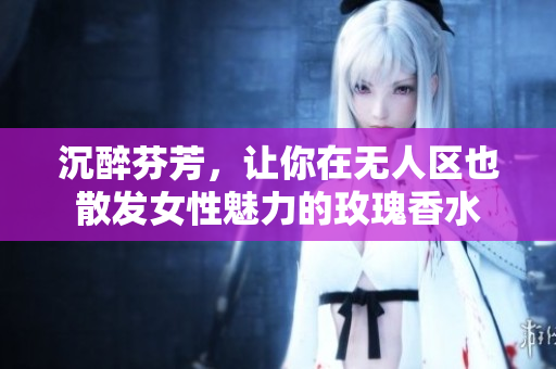 沉醉芬芳，让你在无人区也散发女性魅力的玫瑰香水
