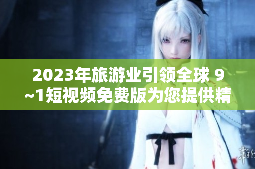 2023年旅游业引领全球 9~1短视频免费版为您提供精彩景点实拍