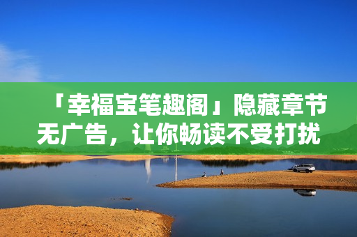「幸福宝笔趣阁」隐藏章节无广告，让你畅读不受打扰