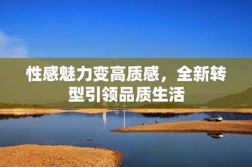 性感魅力变高质感，全新转型引领品质生活