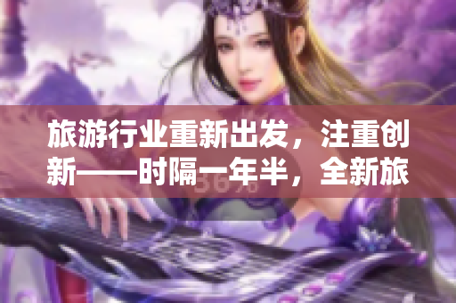 旅游行业重新出发，注重创新——时隔一年半，全新旅游方案曝光