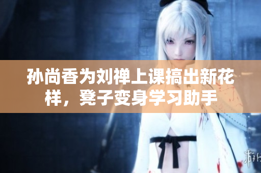 孙尚香为刘禅上课搞出新花样，凳子变身学习助手
