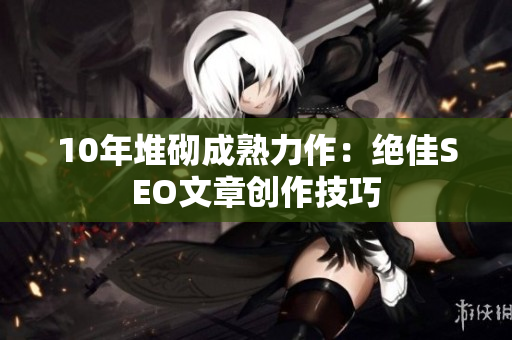 10年堆砌成熟力作：绝佳SEO文章创作技巧