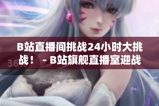 B站直播间挑战24小时大挑战！ - B站旗舰直播室迎战24小时直播黑客马拉松！